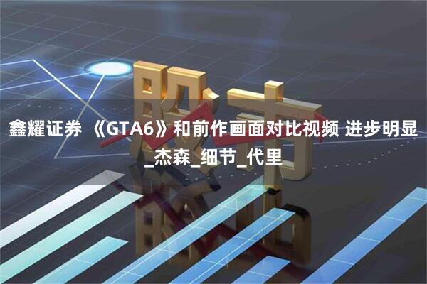 鑫耀证券 《GTA6》和前作画面对比视频 进步明显_杰森_细节_代里