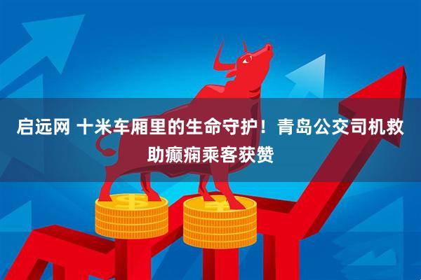 启远网 十米车厢里的生命守护！青岛公交司机救助癫痫乘客获赞