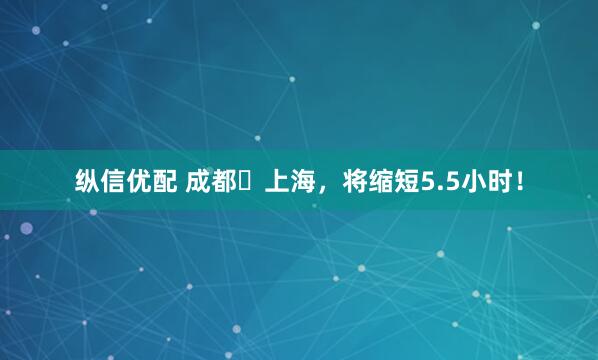 纵信优配 成都⇋上海，将缩短5.5小时！