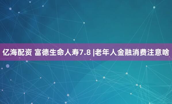 亿海配资 富德生命人寿7.8 |老年人金融消费注意啥