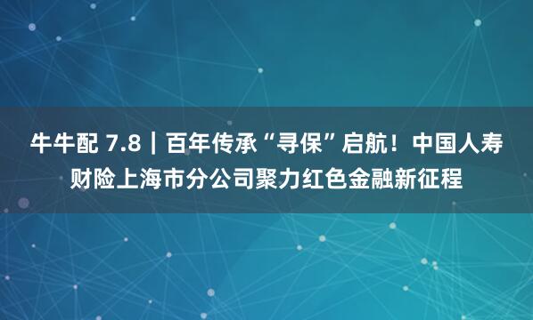 牛牛配 7.8｜百年传承“寻保”启航！中国人寿财险上海市分公司聚力红色金融新征程