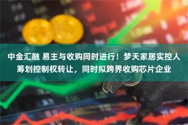 中金汇融 易主与收购同时进行！梦天家居实控人筹划控制权转让，同时拟跨界收购芯片企业