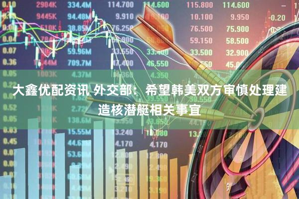 大鑫优配资讯 外交部：希望韩美双方审慎处理建造核潜艇相关事宜