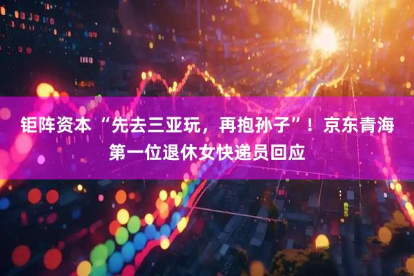 钜阵资本 “先去三亚玩，再抱孙子”！京东青海第一位退休女快递员回应