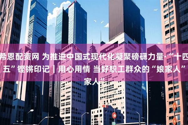 希恩配资网 为推进中国式现代化凝聚磅礴力量·“十四五”铿锵印记｜用心用情 当好职工群众的“娘家人”