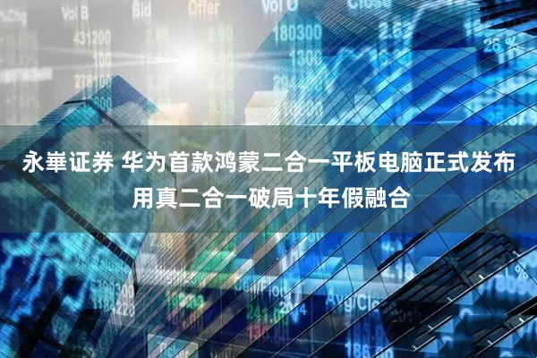 永崋证券 华为首款鸿蒙二合一平板电脑正式发布 用真二合一破局十年假融合