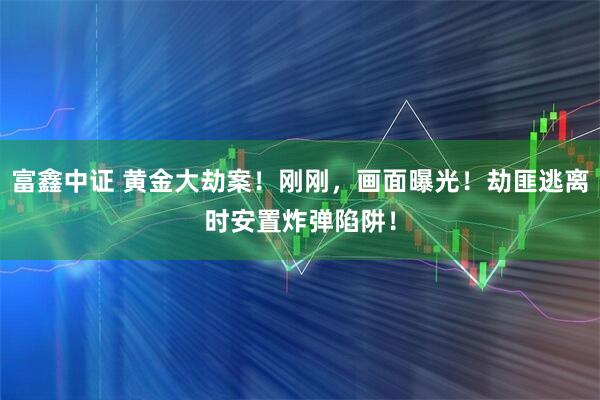 富鑫中证 黄金大劫案！刚刚，画面曝光！劫匪逃离时安置炸弹陷阱！