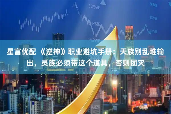 星富优配 《逆神》职业避坑手册：天族别乱堆输出，灵族必须带这个道具，否则团灭