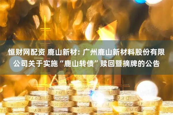恒财网配资 鹿山新材: 广州鹿山新材料股份有限公司关于实施“鹿山转债”赎回暨摘牌的公告