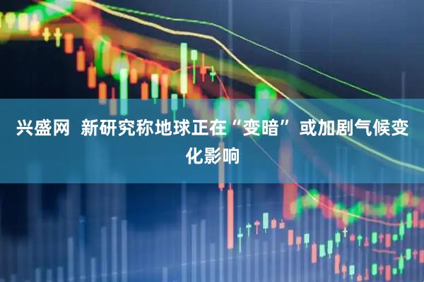 兴盛网  新研究称地球正在“变暗” 或加剧气候变化影响