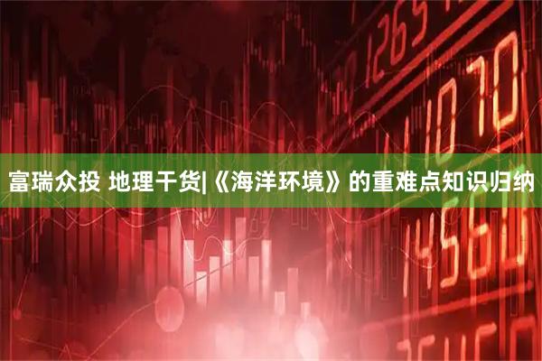 富瑞众投 地理干货|《海洋环境》的重难点知识归纳