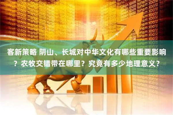 客新策略 阴山、长城对中华文化有哪些重要影响？农牧交错带在哪里？究竟有多少地理意义？
