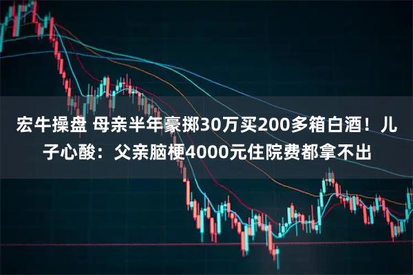 宏牛操盘 母亲半年豪掷30万买200多箱白酒！儿子心酸：父亲脑梗4000元住院费都拿不出