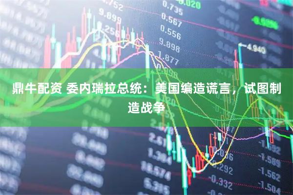 鼎牛配资 委内瑞拉总统：美国编造谎言，试图制造战争