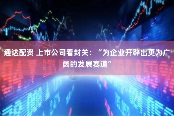 通达配资 上市公司看封关：“为企业开辟出更为广阔的发展赛道”
