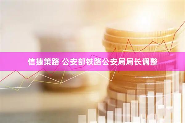 信捷策路 公安部铁路公安局局长调整