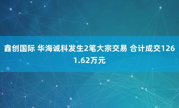 鑫创国际 华海诚科发生2笔大宗交易 合计成交1261.62万元