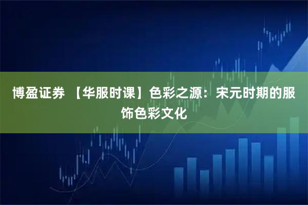 博盈证券 【华服时课】色彩之源：宋元时期的服饰色彩文化