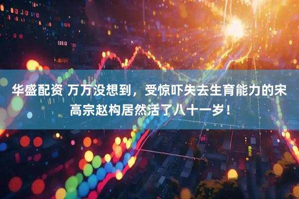 华盛配资 万万没想到，受惊吓失去生育能力的宋高宗赵构居然活了八十一岁！