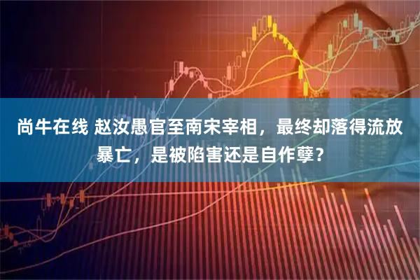 尚牛在线 赵汝愚官至南宋宰相，最终却落得流放暴亡，是被陷害还是自作孽？