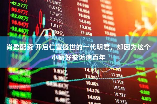 尚盈配资 开启仁宣盛世的一代明君，却因为这个小癖好被诟病百年