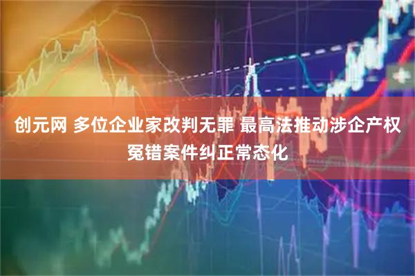 创元网 多位企业家改判无罪 最高法推动涉企产权冤错案件纠正常态化