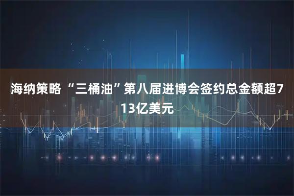 海纳策略 “三桶油”第八届进博会签约总金额超713亿美元