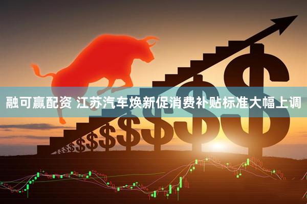 融可赢配资 江苏汽车焕新促消费补贴标准大幅上调