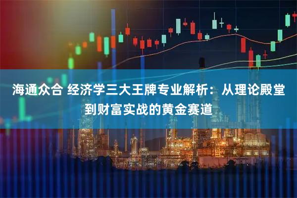 海通众合 经济学三大王牌专业解析：从理论殿堂到财富实战的黄金赛道