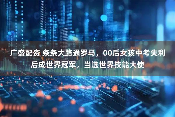 广盛配资 条条大路通罗马，00后女孩中考失利后成世界冠军，当选世界技能大使