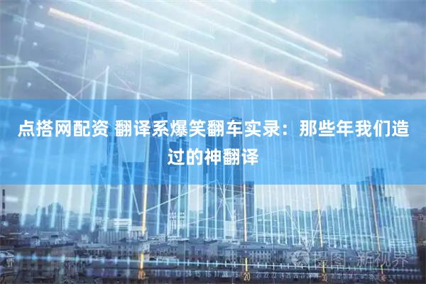 点搭网配资 翻译系爆笑翻车实录：那些年我们造过的神翻译