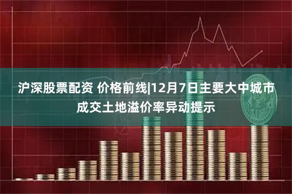 沪深股票配资 价格前线|12月7日主要大中城市成交土地溢价率异动提示