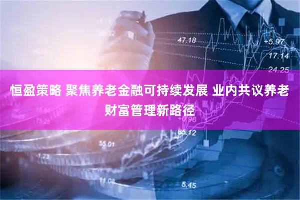 恒盈策略 聚焦养老金融可持续发展 业内共议养老财富管理新路径