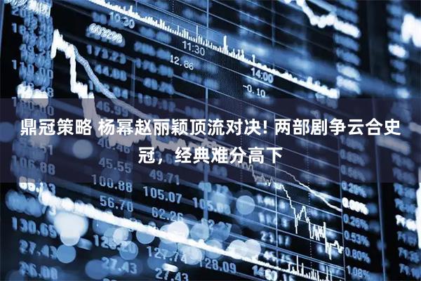 鼎冠策略 杨幂赵丽颖顶流对决! 两部剧争云合史冠，经典难分高下