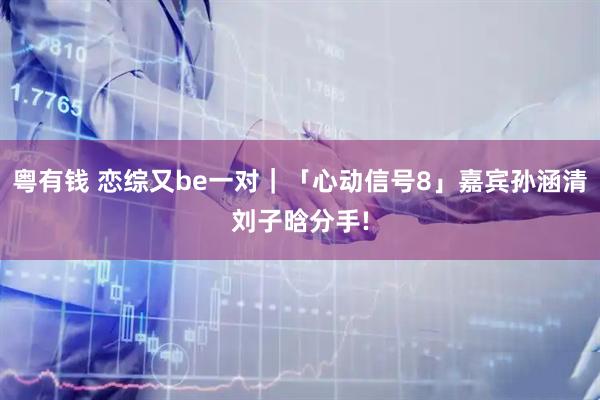粤有钱 恋综又be一对｜「心动信号8」嘉宾孙涵清刘子晗分手!