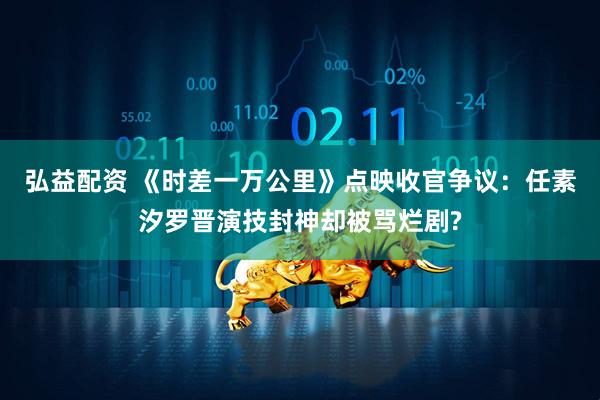 弘益配资 《时差一万公里》点映收官争议：任素汐罗晋演技封神却被骂烂剧?