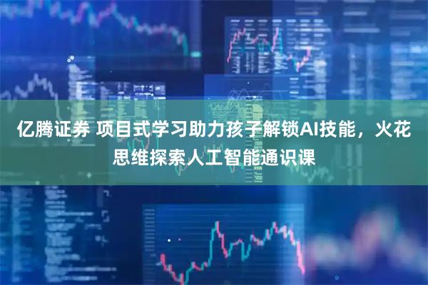 亿腾证券 项目式学习助力孩子解锁AI技能，火花思维探索人工智能通识课