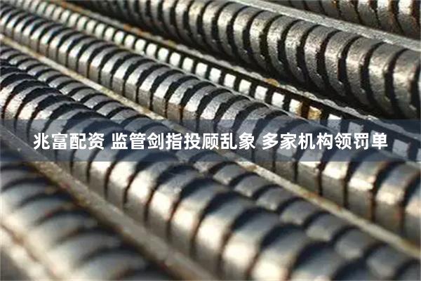 兆富配资 监管剑指投顾乱象 多家机构领罚单