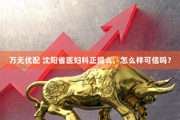 万无优配 沈阳省医妇科正规么，怎么样可信吗？