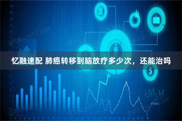 忆融速配 肺癌转移到脑放疗多少次，还能治吗