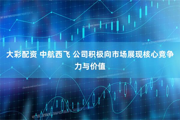 大彩配资 中航西飞 公司积极向市场展现核心竞争力与价值