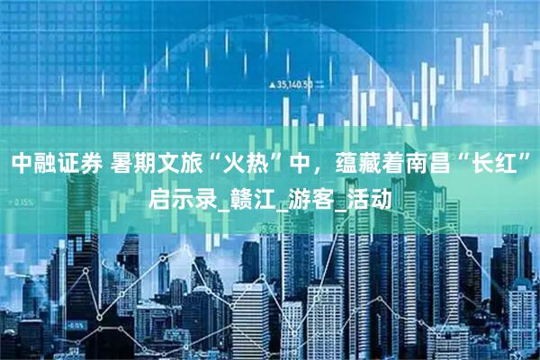 中融证券 暑期文旅“火热”中，蕴藏着南昌“长红”启示录_赣江_游客_活动