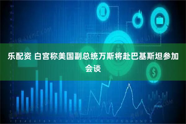 乐配资 白宫称美国副总统万斯将赴巴基斯坦参加会谈